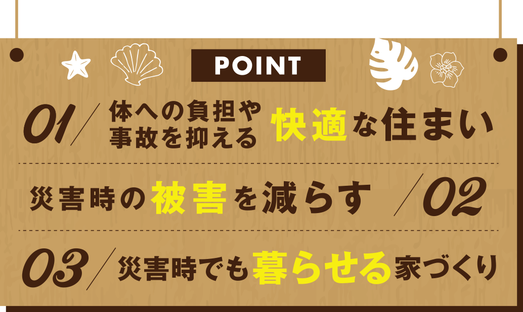 01体への負担や事故を抑える快適な住まい　02災害時の被害を減らす　03災害時でも暮らせる家づくり