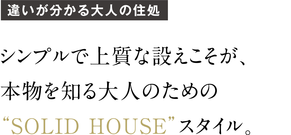 シンプルで上質な設えこそが、 本物を知る大人のための “SOLID HOUSE”スタイル。